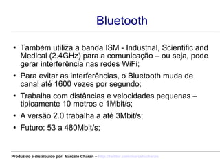 Bluetooth Também utiliza a banda ISM - Industrial, Scientific and Medical (2.4GHz) para a comunicação – ou seja, pode gerar interferência nas redes WiFi; Para evitar as interferências, o Bluetooth muda de canal até 1600 vezes por segundo; Trabalha com distâncias e velocidades pequenas – tipicamente 10 metros e 1Mbit/s; A versão 2.0 trabalha a até 3Mbit/s; Futuro: 53 a 480Mbit/s; Produzido e distribuído por: Marcelo Charan –  http:// twitter.com/marcelocharan 