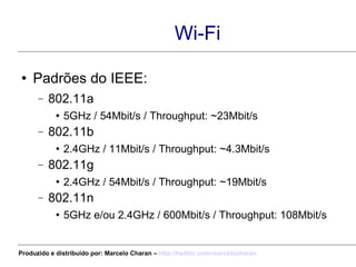 Wi-Fi Padrões do IEEE: 802.11a 5GHz / 54Mbit/s / Throughput: ~23Mbit/s 802.11b 2.4GHz / 11Mbit/s / Throughput: ~4.3Mbit/s 802.11g 2.4GHz / 54Mbit/s / Throughput: ~19Mbit/s 802.11n 5GHz e/ou 2.4GHz / 600Mbit/s / Throughput: 108Mbit/s Produzido e distribuído por: Marcelo Charan –  http:// twitter.com/marcelocharan 