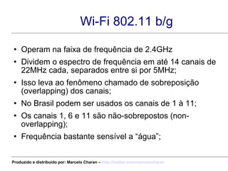 Wi-Fi 802.11 b/g Operam na faixa de frequência de 2.4GHz Dividem o espectro de frequência em até 14 canais de 22MHz cada, separados entre si por 5MHz; Isso leva ao fenômeno chamado de sobreposição (overlapping) dos canais; No Brasil podem ser usados os canais de 1 à 11; Os canais 1, 6 e 11 são não-sobrepostos (non-overlapping); Frequência bastante sensível a “água”; Produzido e distribuído por: Marcelo Charan –  http:// twitter.com/marcelocharan 