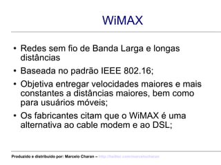 WiMAX Redes sem fio de Banda Larga e longas distâncias Baseada no padrão IEEE 802.16; Objetiva entregar velocidades maiores e mais constantes a distâncias maiores, bem como para usuários móveis; Os fabricantes citam que o WiMAX é uma alternativa ao cable modem e ao DSL; Produzido e distribuído por: Marcelo Charan –  http:// twitter.com/marcelocharan 