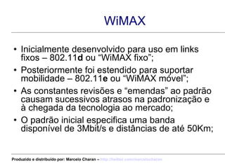 WiMAX Inicialmente desenvolvido para uso em links fixos – 802.11 d  ou “WiMAX fixo”; Posteriormente foi estendido para suportar mobilidade – 802.11 e  ou “WiMAX móvel”; As constantes revisões e “emendas” ao padrão causam sucessivos atrasos na padronização e à chegada da tecnologia ao mercado; O padrão inicial especifica uma banda disponível de 3Mbit/s e distâncias de até 50Km; Produzido e distribuído por: Marcelo Charan –  http:// twitter.com/marcelocharan 
