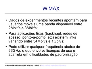 WiMAX Dados de experimentos recentes apontam para usuários móveis uma banda disponível entre 2Mbit/s e 3Mbit/s; Para aplicações fixas (backhaul, redes de acesso, ponto-a-ponto, etc) existem links variando entre 34Mbit/s e 1Gbit/s; Pode utilizar qualquer frequência abaixo de 66GHz, o que envolve licenças de uso e acarreta em dificuldades de padronização Produzido e distribuído por: Marcelo Charan –  http:// twitter.com/marcelocharan 