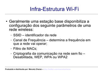 Infra-Estrutura Wi-Fi Geralmente uma estação base disponibiliza a configuração dos seguinte parâmetros de uma rede wireless: SSID – identificador da rede Canal de Frequência – determina a frequência em que a rede vai operar; Filtro de MACs; Criptografia da comunicação na rede sem fio – Desabilitada, WEP, WPA ou WPA2 Produzido e distribuído por: Marcelo Charan –  http:// twitter.com/marcelocharan 