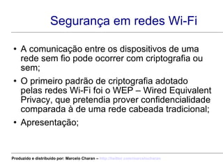 Segurança em redes Wi-Fi A comunicação entre os dispositivos de uma rede sem fio pode ocorrer com criptografia ou sem; O primeiro padrão de criptografia adotado pelas redes Wi-Fi foi o WEP – Wired Equivalent Privacy, que pretendia prover confidencialidade comparada à de uma rede cabeada tradicional; Apresentação; Produzido e distribuído por: Marcelo Charan –  http:// twitter.com/marcelocharan 