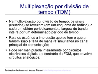 Multiplexação por divisão de tempo (TDM) Na multiplexação por divisão de tempo, os sinais (usuários) se revezam (em um esquema de rodízio), e cada um obtém periodicamente a largura de banda inteira por um determinado período de tempo; Para os usuários a impressão que se tem é que a transmissão é feita de maneira simultânea no canal principal de comunicação; Pode ser manipulada inteiramente por circuitos eletrônicos digitais, ao contrário da FDM, que envolve circuitos analógicos; Produzido e distribuído por: Marcelo Charan –  http:// twitter.com/marcelocharan 