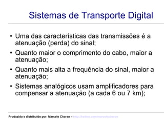 Sistemas de Transporte Digital Uma das características das transmissões é a atenuação (perda) do sinal; Quanto maior o comprimento do cabo, maior a atenuação; Quanto mais alta a frequência do sinal, maior a atenuação; Sistemas analógicos usam amplificadores para compensar a atenuação (a cada 6 ou 7 km); Produzido e distribuído por: Marcelo Charan –  http:// twitter.com/marcelocharan 
