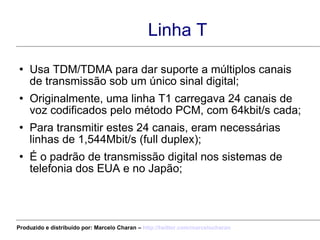 Linha T Usa TDM/TDMA para dar suporte a múltiplos canais de transmissão sob um único sinal digital; Originalmente, uma linha T1 carregava 24 canais de voz codificados pelo método PCM, com 64kbit/s cada; Para transmitir estes 24 canais, eram necessárias linhas de 1,544Mbit/s (full duplex); É o padrão de transmissão digital nos sistemas de telefonia dos EUA e no Japão; Produzido e distribuído por: Marcelo Charan –  http:// twitter.com/marcelocharan 