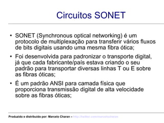 Circuitos SONET SONET (Synchronous optical networking) é um protocolo de multiplexação para transferir vários fluxos de bits digitais usando uma mesma fibra ótica; Foi desenvolvida para padronizar o transporte digital, já que cada fabricante/país estava criando o seu padrão para transportar diversas linhas T ou E sobre as fibras óticas; É um padrão ANSI para camada física que proporciona transmissão digital de alta velocidade sobre as fibras óticas; Produzido e distribuído por: Marcelo Charan –  http:// twitter.com/marcelocharan 