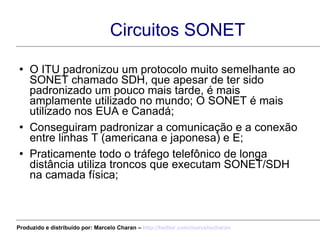 Circuitos SONET O ITU padronizou um protocolo muito semelhante ao SONET chamado SDH, que apesar de ter sido padronizado um pouco mais tarde, é mais amplamente utilizado no mundo; O SONET é mais utilizado nos EUA e Canadá; Conseguiram padronizar a comunicação e a conexão entre linhas T (americana e japonesa) e E; Praticamente todo o tráfego telefônico de longa distância utiliza troncos que executam SONET/SDH na camada física; Produzido e distribuído por: Marcelo Charan –  http:// twitter.com/marcelocharan 