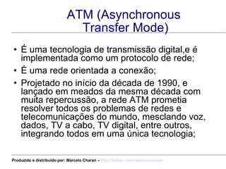 ATM (Asynchronous  Transfer Mode) É uma tecnologia de transmissão digital,e é implementada como um protocolo de rede; É uma rede orientada a conexão; Projetado no início da década de 1990, e lançado em meados da mesma década com muita repercussão, a rede ATM prometia resolver todos os problemas de redes e telecomunicações do mundo, mesclando voz, dados, TV a cabo, TV digital, entre outros, integrando todos em uma única tecnologia; Produzido e distribuído por: Marcelo Charan –  http:// twitter.com/marcelocharan 