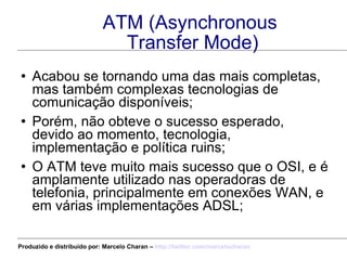 ATM (Asynchronous  Transfer Mode) Acabou se tornando uma das mais completas, mas também complexas tecnologias de comunicação disponíveis; Porém, não obteve o sucesso esperado, devido ao momento, tecnologia, implementação e política ruins; O ATM teve muito mais sucesso que o OSI, e é amplamente utilizado nas operadoras de telefonia, principalmente em conexões WAN, e em várias implementações ADSL; Produzido e distribuído por: Marcelo Charan –  http:// twitter.com/marcelocharan 