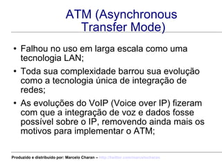 ATM (Asynchronous  Transfer Mode) Falhou no uso em larga escala como uma tecnologia LAN; Toda sua complexidade barrou sua evolução como a tecnologia única de integração de redes; As evoluções do VoIP (Voice over IP) fizeram com que a integração de voz e dados fosse possível sobre o IP, removendo ainda mais os motivos para implementar o ATM; Produzido e distribuído por: Marcelo Charan –  http:// twitter.com/marcelocharan 