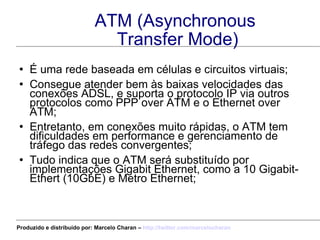 ATM (Asynchronous  Transfer Mode) É uma rede baseada em células e circuitos virtuais; Consegue atender bem às baixas velocidades das conexões ADSL, e suporta o protocolo IP via outros protocolos como PPP over ATM e o Ethernet over ATM; Entretanto, em conexões muito rápidas, o ATM tem dificuldades em performance e gerenciamento de tráfego das redes convergentes; Tudo indica que o ATM será substituído por implementações Gigabit Ethernet, como a 10 Gigabit-Ethert (10GbE) e Metro Ethernet; Produzido e distribuído por: Marcelo Charan –  http:// twitter.com/marcelocharan 