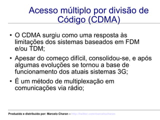 Acesso múltiplo por divisão de Código (CDMA) O CDMA surgiu como uma resposta às limitações dos sistemas baseados em FDM e/ou TDM; Apesar do começo difícil, consolidou-se, e após algumas evoluções se tornou a base de funcionamento dos atuais sistemas 3G; É um método de multiplexação em comunicações via rádio; Produzido e distribuído por: Marcelo Charan –  http:// twitter.com/marcelocharan 