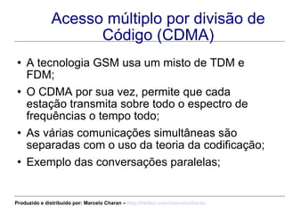 Acesso múltiplo por divisão de Código (CDMA) A tecnologia GSM usa um misto de TDM e FDM; O CDMA por sua vez, permite que cada estação transmita sobre todo o espectro de frequências o tempo todo; As várias comunicações simultâneas são separadas com o uso da teoria da codificação; Exemplo das conversações paralelas; Produzido e distribuído por: Marcelo Charan –  http:// twitter.com/marcelocharan 