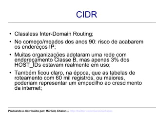 CIDR Classless Inter-Domain Routing; No começo/meados dos anos 90: risco de acabarem os endereços IP; Muitas organizações adotaram uma rede com endereçamento Classe B, mas apenas 3% dos HOST_IDs estavam realmente em uso; Também ficou claro, na época, que as tabelas de roteamento com 60 mil registros, ou maiores, poderiam representar um empecilho ao crescimento da internet; Produzido e distribuído por: Marcelo Charan –  http:// twitter.com/marcelocharan 