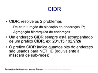 CIDR CIDR: resolve os 2 problemas Re-estruturação da alocação de endereços IP; Agregação hierárquica de endereços Um endereço CIDR sempre está acompanhado de um prefixo CIDR, ex: 201.15.102.9 /26 O prefixo CIDR indica quantos bits do endereço são usados para NET_ID (equivalente à máscara de sub-rede); Produzido e distribuído por: Marcelo Charan –  http:// twitter.com/marcelocharan 