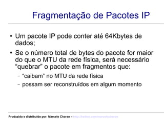 Fragmentação de Pacotes IP Um pacote IP pode conter até 64Kbytes de dados; Se o número total de bytes do pacote for maior do que o MTU da rede física, será necessário “quebrar” o pacote em fragmentos que: “ caibam” no MTU da rede física possam ser reconstruídos em algum momento Produzido e distribuído por: Marcelo Charan –  http:// twitter.com/marcelocharan 