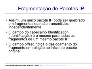 Fragmentação de Pacotes IP Assim, um único pacote IP pode ser quebrado em fragmentos que são transmitidos independentemente; O campo do cabeçalho Identification (identificação) é o mesmo para todos os fragmentos de um mesmo pacote IP; O campo offset indica o deslocamento do fragmento em relação ao início do pacote original; Produzido e distribuído por: Marcelo Charan –  http:// twitter.com/marcelocharan 