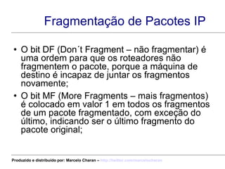 Fragmentação de Pacotes IP O bit DF (Don´t Fragment – não fragmentar) é uma ordem para que os roteadores não fragmentem o pacote, porque a máquina de destino é incapaz de juntar os fragmentos novamente; O bit MF (More Fragments – mais fragmentos) é colocado em valor 1 em todos os fragmentos de um pacote fragmentado, com exceção do último, indicando ser o último fragmento do pacote original; Produzido e distribuído por: Marcelo Charan –  http:// twitter.com/marcelocharan 