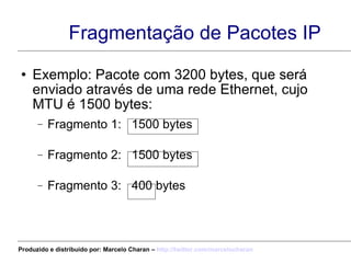 Fragmentação de Pacotes IP Exemplo: Pacote com 3200 bytes, que será enviado através de uma rede Ethernet, cujo MTU é 1500 bytes: Fragmento 1:  1500 bytes  Fragmento 2:  1500 bytes Fragmento 3:  400 bytes Offset=0 MF = 1 Offset=1500 MF = 1 Offset=3000 MF = 0 Produzido e distribuído por: Marcelo Charan –  http:// twitter.com/marcelocharan 