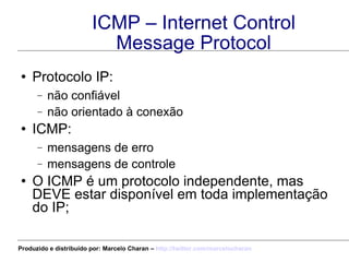 ICMP – Internet Control Message Protocol Protocolo IP: não confiável não orientado à conexão ICMP: mensagens de erro mensagens de controle O ICMP é um protocolo independente, mas DEVE estar disponível em toda implementação do IP; Produzido e distribuído por: Marcelo Charan –  http:// twitter.com/marcelocharan 