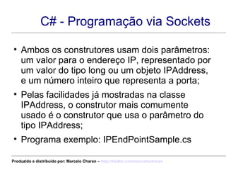 C# - Programação via Sockets Ambos os construtores usam dois parâmetros: um valor para o endereço IP, representado por um valor do tipo long ou um objeto IPAddress, e um número inteiro que representa a porta; Pelas facilidades já mostradas na classe IPAddress, o construtor mais comumente usado é o construtor que usa o parâmetro do tipo IPAddress; Programa exemplo: IPEndPointSample.cs Produzido e distribuído por: Marcelo Charan –  http:// twitter.com/marcelocharan 