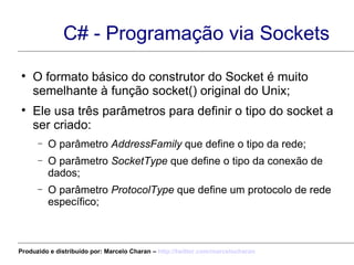 C# - Programação via Sockets O formato básico do construtor do Socket é muito semelhante à função socket() original do Unix; Ele usa três parâmetros para definir o tipo do socket a ser criado: O parâmetro  AddressFamily  que define o tipo da rede; O parâmetro  SocketType  que define o tipo da conexão de dados; O parâmetro  ProtocolType  que define um protocolo de rede específico; Produzido e distribuído por: Marcelo Charan –  http:// twitter.com/marcelocharan 