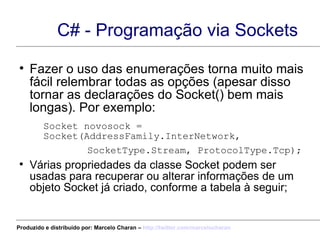 C# - Programação via Sockets Fazer o uso das enumerações torna muito mais fácil relembrar todas as opções (apesar disso tornar as declarações do Socket() bem mais longas). Por exemplo: Socket novosock = Socket(AddressFamily.InterNetwork,  SocketType.Stream, ProtocolType.Tcp); Várias propriedades da classe Socket podem ser usadas para recuperar ou alterar informações de um objeto Socket já criado, conforme a tabela à seguir; Produzido e distribuído por: Marcelo Charan –  http:// twitter.com/marcelocharan 