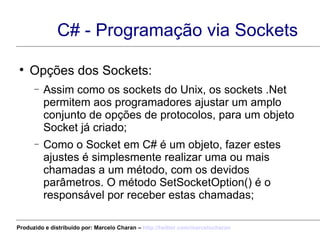 C# - Programação via Sockets Opções dos Sockets: Assim como os sockets do Unix, os sockets .Net permitem aos programadores ajustar um amplo conjunto de opções de protocolos, para um objeto Socket já criado; Como o Socket em C# é um objeto, fazer estes ajustes é simplesmente realizar uma ou mais chamadas a um método, com os devidos parâmetros. O método SetSocketOption() é o responsável por receber estas chamadas; Produzido e distribuído por: Marcelo Charan –  http:// twitter.com/marcelocharan 