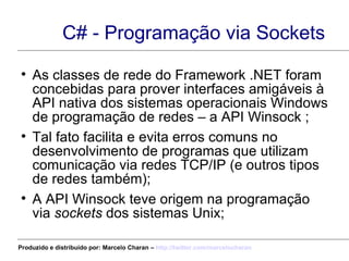 C# - Programação via Sockets As classes de rede do Framework .NET foram concebidas para prover interfaces amigáveis à API nativa dos sistemas operacionais Windows de programação de redes – a API Winsock ; Tal fato facilita e evita erros comuns no desenvolvimento de programas que utilizam comunicação via redes TCP/IP (e outros tipos de redes também); A API Winsock teve origem na programação via  sockets  dos sistemas Unix; Produzido e distribuído por: Marcelo Charan –  http:// twitter.com/marcelocharan 