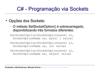 C# - Programação via Sockets Opções dos Sockets: O método SetSocketOption() é sobrecarregado, disponibilizando três formatos diferentes: SetSocketOption(SocketOptionLevel sl, SocketOptionName sn, byte[ ] value) SetSocketOption(SocketOptionLevel sl, SocketOptionName sn, int value) SetSocketOption(SocketOptionLevel sl, SocketOptionName sn, object value) Produzido e distribuído por: Marcelo Charan –  http:// twitter.com/marcelocharan 
