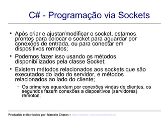 C# - Programação via Sockets Após criar e ajustar/modificar o socket, estamos prontos para colocar o socket para aguardar por conexões de entrada, ou para conectar em dispositivos remotos; Podemos fazer isso usando os métodos disponibilizados pela classe Socket; Existem métodos relacionados aos sockets que são executados do lado do servidor, e métodos relacionados ao lado do cliente; Os primeiros aguardam por conexões vindas de clientes, os segundos fazem conexões a dispositivos (servidores) remotos; Produzido e distribuído por: Marcelo Charan –  http:// twitter.com/marcelocharan 