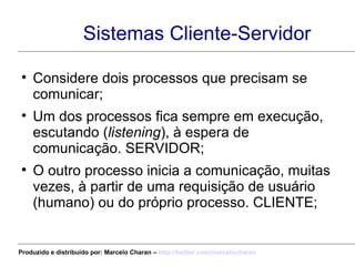 Sistemas Cliente-Servidor Considere dois processos que precisam se comunicar; Um dos processos fica sempre em execução, escutando ( listening ), à espera de comunicação. SERVIDOR; O outro processo inicia a comunicação, muitas vezes, à partir de uma requisição de usuário (humano) ou do próprio processo. CLIENTE; Produzido e distribuído por: Marcelo Charan –  http:// twitter.com/marcelocharan 