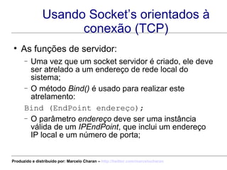 Usando Socket’s orientados à conexão (TCP) As funções de servidor: Uma vez que um socket servidor é criado, ele deve ser atrelado a um endereço de rede local do sistema; O método  Bind()  é usado para realizar este atrelamento: Bind (EndPoint endereço); O parâmetro  endereço  deve ser uma instância válida de um  IPEndPoint , que inclui um endereço IP local e um número de porta; Produzido e distribuído por: Marcelo Charan –  http:// twitter.com/marcelocharan 