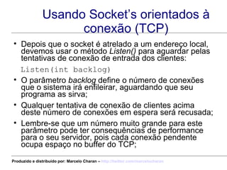 Usando Socket’s orientados à conexão (TCP) Depois que o socket é atrelado a um endereço local, devemos usar o método  Listen()  para aguardar pelas tentativas de conexão de entrada dos clientes: Listen(int backlog) O parâmetro  backlog  define o número de conexões que o sistema irá enfileirar, aguardando que seu programa as sirva; Qualquer tentativa de conexão de clientes acima deste número de conexões em espera será recusada; Lembre-se que um número muito grande para este parâmetro pode ter consequências de performance para o seu servidor, pois cada conexão pendente ocupa espaço no buffer do TCP; Produzido e distribuído por: Marcelo Charan –  http:// twitter.com/marcelocharan 