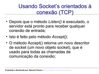 Usando Socket’s orientados à conexão (TCP) Depois que o método  Listen()  é executado, o servidor está pronto para receber qualquer conexão de entrada; Isto é feito pelo método  Accept() ;  O método Accept() retorna um novo descritor de socket (um novo objeto socket), que é usado para todas as chamadas de comunicação da conexão; Produzido e distribuído por: Marcelo Charan –  http:// twitter.com/marcelocharan 