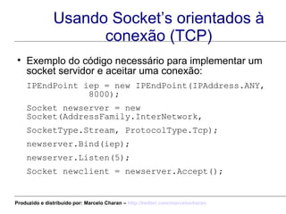 Usando Socket’s orientados à conexão (TCP) Exemplo do código necessário para implementar um socket servidor e aceitar uma conexão: IPEndPoint iep = new IPEndPoint(IPAddress.ANY,  8000);  Socket newserver = new Socket(AddressFamily.InterNetwork,  SocketType.Stream, ProtocolType.Tcp);  newserver.Bind(iep); newserver.Listen(5);  Socket newclient = newserver.Accept();  Produzido e distribuído por: Marcelo Charan –  http:// twitter.com/marcelocharan 