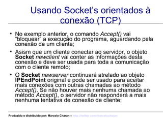 Usando Socket’s orientados à conexão (TCP) No exemplo anterior, o comando  Accept()  vai “bloquear” a execução do programa, aguardando pela conexão de um cliente; Asism que um cliente conectar ao servidor, o objeto  Socket   newclient  vai conter as informações desta conexão e deve ser usada para toda a comunicação com o cliente remoto; O  Socket   newserver  continuará atrelado ao objeto  IPEndPoint  original e pode ser usado para aceitar mais conexões com outras chamadas ao método  Accept() . Se não houver mais nenhuma chamada ao método  Accept() , o servidor não responderá a mais nenhuma tentativa de conexão de cliente; Produzido e distribuído por: Marcelo Charan –  http:// twitter.com/marcelocharan 