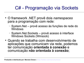 C# - Programação via Sockets O framework .NET provê dois  namespaces  para a programação com rede:  System.Net – provê acesso às funções de rede do Windows System.Net.Sockets – provê acesso à interface Windows Sockets (Winsock) Quando se trabalha com desenvolvimento de aplicações que comunicam via rede, podemos ter comunicação  orientada à conexão  e comunicação  não orientada à conexão ; Produzido e distribuído por: Marcelo Charan –  http:// twitter.com/marcelocharan 