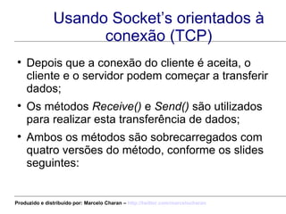 Usando Socket’s orientados à conexão (TCP) Depois que a conexão do cliente é aceita, o cliente e o servidor podem começar a transferir dados; Os métodos  Receive()  e  Send()  são utilizados para realizar esta transferência de dados; Ambos os métodos são sobrecarregados com quatro versões do método, conforme os slides seguintes: Produzido e distribuído por: Marcelo Charan –  http:// twitter.com/marcelocharan 
