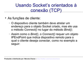 Usando Socket’s orientados à conexão (TCP) As funções de cliente: O dispositivo cliente também deve atrelar um endereço para o objeto Socket criado, mas ele usa o método  Connect()  no lugar do método  Bind() ; Assim como o  Bind() , o  Connect()  requer um objeto IPEndPoint que indica dispositivo remoto para o qual o cliente deseja conectar, como no exemplo a seguir: Produzido e distribuído por: Marcelo Charan –  http:// twitter.com/marcelocharan 