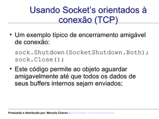 Usando Socket’s orientados à conexão (TCP) Um exemplo típico de encerramento amigável de conexão: sock.Shutdown(SocketShutdown.Both); sock.Close();  Este código permite ao objeto aguardar amigavelmente até que todos os dados de seus buffers internos sejam enviados; Produzido e distribuído por: Marcelo Charan –  http:// twitter.com/marcelocharan 