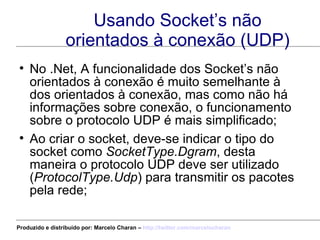 Usando Socket’s não orientados à conexão (UDP) No .Net, A funcionalidade dos Socket’s não orientados à conexão é muito semelhante à dos orientados à conexão, mas como não há informações sobre conexão, o funcionamento sobre o protocolo UDP é mais simplificado; Ao criar o socket, deve-se indicar o tipo do socket como  SocketType.Dgram , desta maneira o protocolo UDP deve ser utilizado ( ProtocolType.Udp ) para transmitir os pacotes pela rede; Produzido e distribuído por: Marcelo Charan –  http:// twitter.com/marcelocharan 
