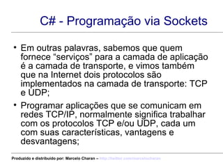 C# - Programação via Sockets Em outras palavras, sabemos que quem fornece “serviços” para a camada de aplicação é a camada de transporte, e vimos também que na Internet dois protocolos são implementados na camada de transporte: TCP e UDP; Programar aplicações que se comunicam em redes TCP/IP, normalmente significa trabalhar com os protocolos TCP e/ou UDP, cada um com suas características, vantagens e desvantagens; Produzido e distribuído por: Marcelo Charan –  http:// twitter.com/marcelocharan 