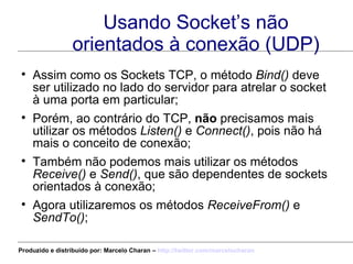 Usando Socket’s não orientados à conexão (UDP) Assim como os Sockets TCP, o método  Bind()  deve ser utilizado no lado do servidor para atrelar o socket à uma porta em particular; Porém, ao contrário do TCP,  não  precisamos mais utilizar os métodos  Listen()  e  Connect() , pois não há mais o conceito de conexão; Também não podemos mais utilizar os métodos  Receive()  e  Send() , que são dependentes de sockets orientados à conexão; Agora utilizaremos os métodos  ReceiveFrom()  e  SendTo() ; Produzido e distribuído por: Marcelo Charan –  http:// twitter.com/marcelocharan 