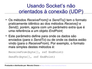Usando Socket’s não orientados à conexão (UDP) Os métodos  ReceiveFrom()  e  SendTo()  tem o formato praticamente idêntico ao dos métodos  Receive()  e  Send() , porém, agora com um parâmetro extra que é uma referência a um objeto  EndPoint ; Este parâmetro define para onde os dados são enviados (para o  SendTo ) ou de onde os dados estão vindo (para o  ReceiveFrom ). Por exemplo, o formato mais simples destes métodos é: ReceiveFrom(byte[], ref EndPoint)  SendTo(byte[], ref EndPoint)  Produzido e distribuído por: Marcelo Charan –  http:// twitter.com/marcelocharan 