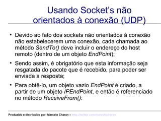 Usando Socket’s não orientados à conexão (UDP) Devido ao fato dos sockets não orientados à conexão não estabelecerem uma conexão, cada chamada ao método  SendTo()  deve incluir o endereço do host remoto (dentro de um objeto  EndPoint ); Sendo assim, é obrigatório que esta informação seja resgatada do pacote que é recebido, para poder ser enviada a resposta; Para obtê-lo, um objeto vazio  EndPoint  é criado, a partir de um objeto  IPEndPoint , e então é referenciado no método  ReceiveFrom() : Produzido e distribuído por: Marcelo Charan –  http:// twitter.com/marcelocharan 