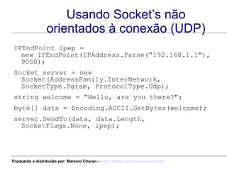 Usando Socket’s não orientados à conexão (UDP) IPEndPoint ipep =  new IPEndPoint(IPAddress.Parse(“192.168.1.1"), 9050);  Socket server = new Socket(AddressFamily.InterNetwork,  SocketType.Dgram, ProtocolType.Udp); string welcome = "Hello, are you there?"; byte[] data = Encoding.ASCII.GetBytes(welcome); server.SendTo(data, data.Length, SocketFlags.None, ipep);  Produzido e distribuído por: Marcelo Charan –  http:// twitter.com/marcelocharan 