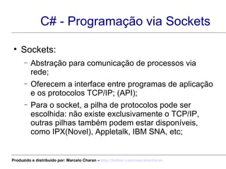 C# - Programação via Sockets Sockets: Abstração para comunicação de processos via rede; Oferecem a interface entre programas de aplicação e os protocolos TCP/IP; (API); Para o socket, a pilha de protocolos pode ser escolhida: não existe exclusivamente o TCP/IP, outras pilhas também podem estar disponíveis, como IPX(Novel), Appletalk, IBM SNA, etc; Produzido e distribuído por: Marcelo Charan –  http:// twitter.com/marcelocharan 